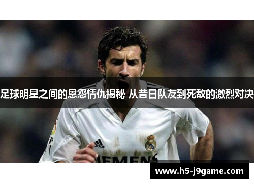 足球明星之间的恩怨情仇揭秘 从昔日队友到死敌的激烈对决