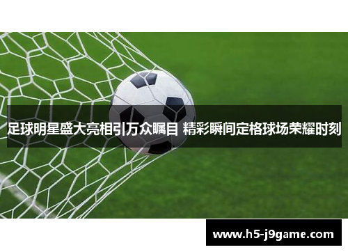 足球明星盛大亮相引万众瞩目 精彩瞬间定格球场荣耀时刻