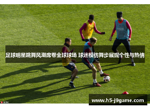 足球明星跳舞风潮席卷全球球场 球迷模仿舞步展现个性与热情