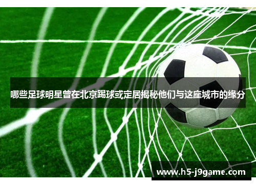 哪些足球明星曾在北京踢球或定居揭秘他们与这座城市的缘分