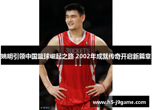 姚明引领中国篮球崛起之路 2002年成就传奇开启新篇章