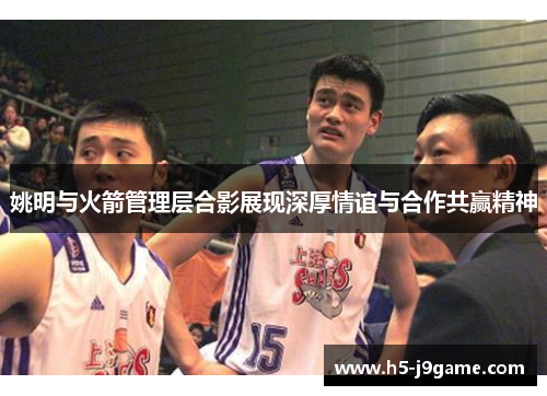 姚明与火箭管理层合影展现深厚情谊与合作共赢精神