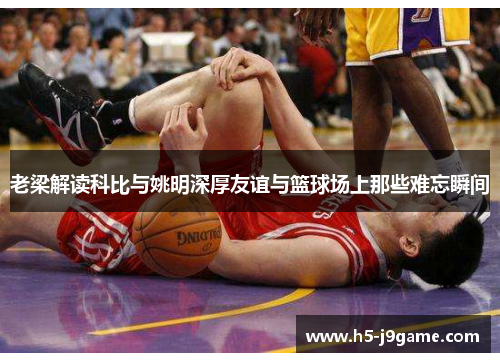 老梁解读科比与姚明深厚友谊与篮球场上那些难忘瞬间
