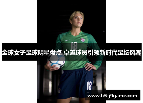 全球女子足球明星盘点 卓越球员引领新时代足坛风潮