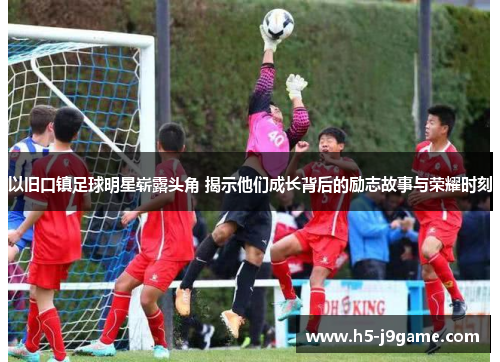 以旧口镇足球明星崭露头角 揭示他们成长背后的励志故事与荣耀时刻
