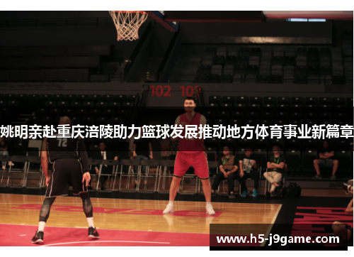 姚明亲赴重庆涪陵助力篮球发展推动地方体育事业新篇章