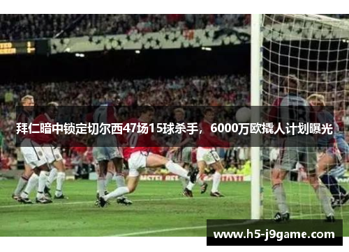 拜仁暗中锁定切尔西47场15球杀手，6000万欧撬人计划曝光
