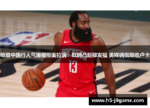 哈登中国行人气爆棚排面拉满：肚腩凸起疑发福 美媒调侃吸收卢卡